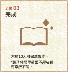 步驟03
完成
大約10天可完成製作。
*製作時間可能因不同店舖而有所不同。. 
